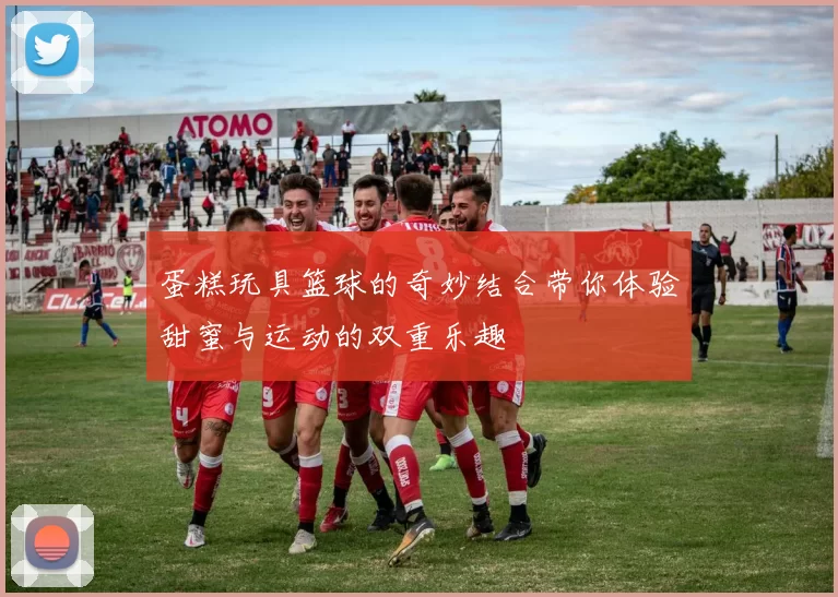 蛋糕玩具篮球的奇妙结合带你体验甜蜜与运动的双重乐趣