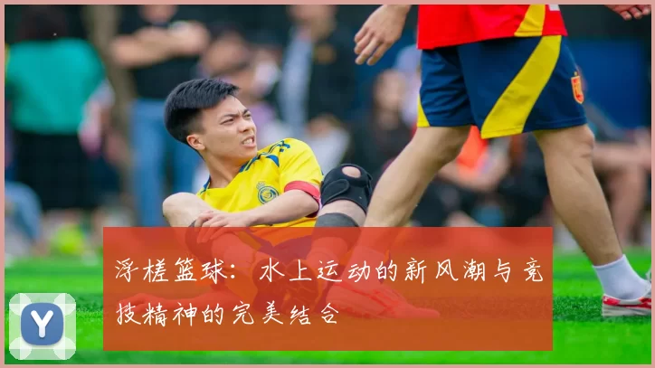 浮槎篮球：水上运动的新风潮与竞技精神的完美结合