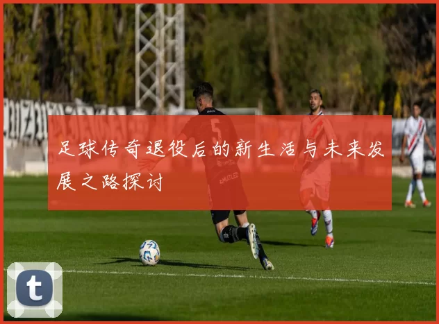 足球传奇退役后的新生活与未来发展之路探讨