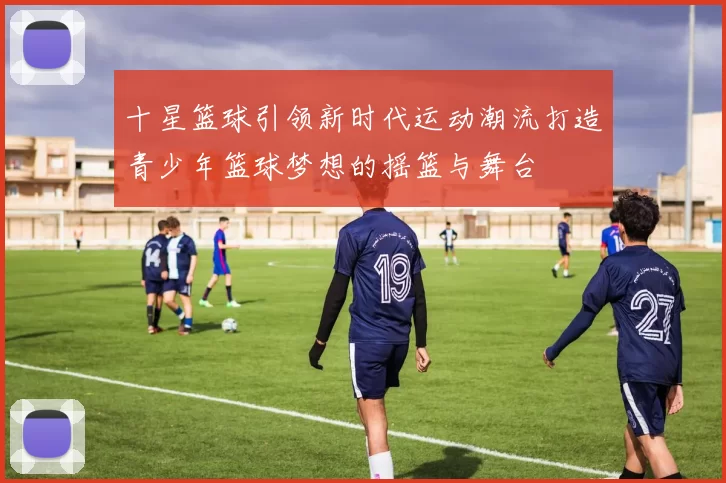 十星篮球引领新时代运动潮流打造青少年篮球梦想的摇篮与舞台